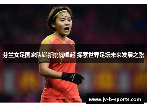 芬兰女足国家队崭新挑战崛起 探索世界足坛未来发展之路 芬兰女足国家队崭新挑战崛起 探索世界足坛未来发展之路