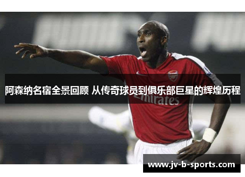 阿森纳名宿全景回顾 从传奇球员到俱乐部巨星的辉煌历程