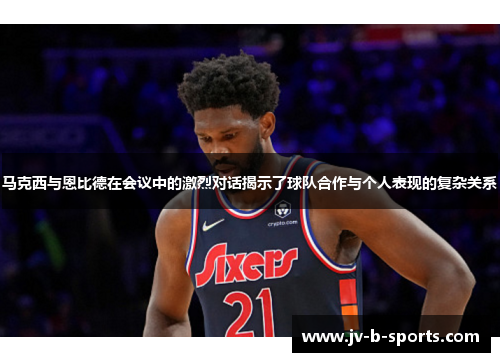 马克西与恩比德在会议中的激烈对话揭示了球队合作与个人表现的复杂关系