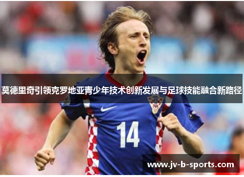 莫德里奇引领克罗地亚青少年技术创新发展与足球技能融合新路径
