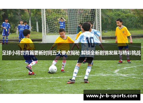 足球小将世青篇更新时间五大要点揭秘 解锁全新剧情发展与精彩挑战