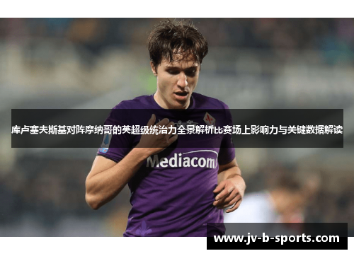 库卢塞夫斯基对阵摩纳哥的英超级统治力全景解析比赛场上影响力与关键数据解读 库卢塞夫斯基对阵摩纳哥的英超级统治力全景解析比赛场上影响力与关键数据解读