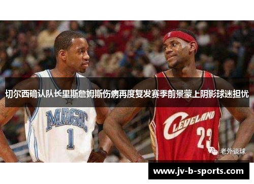 切尔西确认队长里斯詹姆斯伤病再度复发赛季前景蒙上阴影球迷担忧 切尔西确认队长里斯詹姆斯伤病再度复发赛季前景蒙上阴影球迷担忧