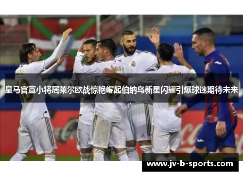皇马官宣小将居莱尔欧战惊艳崛起伯纳乌新星闪耀引爆球迷期待未来
