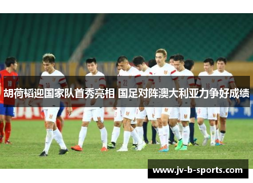 胡荷韬迎国家队首秀亮相 国足对阵澳大利亚力争好成绩
