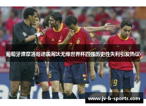 葡萄牙遭摩洛哥逆袭淘汰无缘世界杯四强历史性失利引发热议