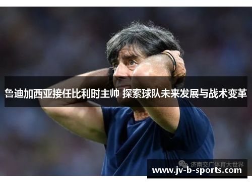 鲁迪加西亚接任比利时主帅 探索球队未来发展与战术变革
