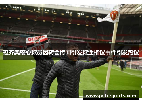 拉齐奥核心球员因转会传闻引发球迷抗议事件引发热议 拉齐奥核心球员因转会传闻引发球迷抗议事件引发热议