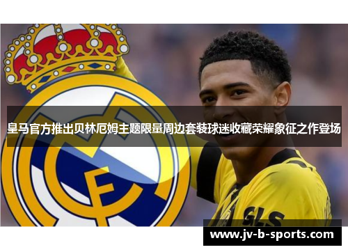 皇马官方推出贝林厄姆主题限量周边套装球迷收藏荣耀象征之作登场 皇马官方推出贝林厄姆主题限量周边套装球迷收藏荣耀象征之作登场