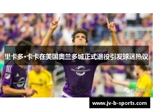 里卡多·卡卡在美国奥兰多城正式退役引发球迷热议 里卡多·卡卡在美国奥兰多城正式退役引发球迷热议